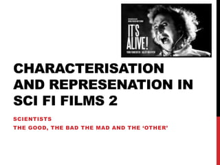 CHARACTERISATION
AND REPRESENATION IN
SCI FI FILMS 2
SCIENTISTS
THE GOOD, THE BAD THE MAD AND THE ‘OTHER’
 