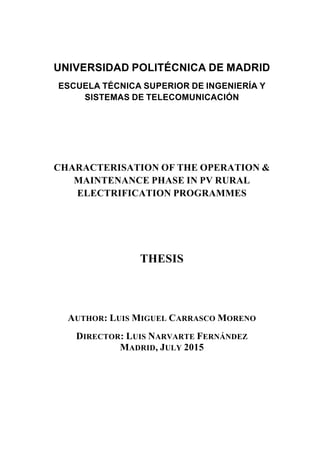 UNIVERSIDAD POLITÉCNICA DE MADRID
ESCUELA TÉCNICA SUPERIOR DE INGENIERÍA Y
SISTEMAS DE TELECOMUNICACIÓN
CHARACTERISATION OF THE OPERATION &
MAINTENANCE PHASE IN PV RURAL
ELECTRIFICATION PROGRAMMES
THESIS
AUTHOR: LUIS MIGUEL CARRASCO MORENO
DIRECTOR: LUIS NARVARTE FERNÁNDEZ
MADRID, JULY 2015
 