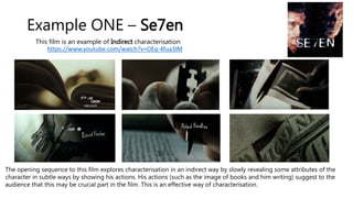 Example ONE – Se7en
This film is an example of Indirect characterisation
https://www.youtube.com/watch?v=OEq-4fua3lM
The opening sequence to this film explores characterisation in an indirect way by slowly revealing some attributes of the
character in subtle ways by showing his actions. His actions (such as the image of books and him writing) suggest to the
audience that this may be crucial part in the film. This is an effective way of characterisation.
 