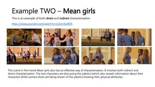 Example TWO – Mean girls
This is an example of both direct and indirect characterisation
https://www.youtube.com/watch?v=o12xm3q38TA
This scene in the movie Mean girls also has an effective way of characterisation. It involves both indirect and
direct characterisation. The two characters are discussing the plastics (which also reveals information about their
character) whilst camera shots are being shown of the plastics showing their physical attributes.
 