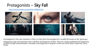 Protagonists – Sky Fall
A protagonist is the main character in films. In many films the protagonist is usually the known as the ‘good guy’.
Protagonists play and important role in all films and all genres of films. They are usually established the beginning
of films through characterisation. Examples of protagonists in popular movies are James Bond, Superman, Harry
Potter.
https://www.youtube.com/watch?v=nDXdhA-Z3-o
 