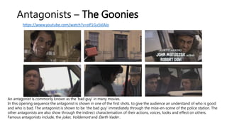 Antagonists – The Goonies
https://www.youtube.com/watch?v=oP1Gu5klAlo
An antagonist is commonly known as the ‘bad guy’ in many movies.
In this opening sequence the antagonist is shown in one of the first shots, to give the audience an understand of who is good
and who is bad. The antagonist is shown to be ‘the bad guy’ immediately through the mise-en-scene of the police station. The
other antagonists are also show through the indirect characterisation of their actions, voices, looks and effect on others.
Famous antagonists include, the joker, Voldemort and Darth Vader .
 