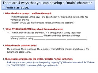 There are 4 ways that you can develop a “main” character
in your narrative:
1. What the character says… and how they say it
– Think: What does Lennie say? How does he say it? How do his statements, his
vernacular and his
“accent” SHOW you his character, values, abilities and passions?
2. What OTHER CHARACTERS say about the main character.
– Think: Candy in Of Mice and Men… it is through what Candy says about
____________ ______________ that the audience develops an image
of Curly’s wife as being _________ _________________ ________________).
3. What the main character does!
Their actions. Their reactions. Their moods. Their clothing choices and choices. The
culture and social … etc.
4. The actual descriptions (by the writer / director / artist) in the text.
Task: copy out two quotes from the opening pages of Of Mice and men which BEST show
the CONTRASTING characters of George and Lennie.