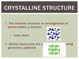 1. The internal structure or arrangement of
atoms within a mineral
 Halite (NaCl)
2. Atoms/molecules are arranged in repeating
geometric patterns.
CRYSTALLINE STRUCTURE
 