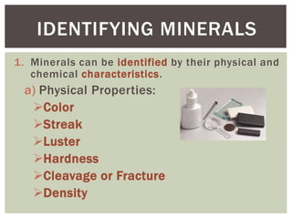 1. Minerals can be identified by their physical and
chemical characteristics.
a) Physical Properties:
Color
Streak
Luster
Hardness
Cleavage or Fracture
Density
IDENTIFYING MINERALS
 