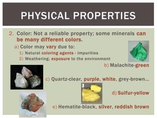 2. Color: Not a reliable property; some minerals can
be many different colors.
a) Color may vary due to:
1) Natural coloring agents - impurities
2) Weathering; exposure to the environment
b) Malachite-green
c) Quartz-clear, purple, white, grey-brown…
d) Sulfur-yellow
e) Hematite-black, silver, reddish brown
PHYSICAL PROPERTIES
 