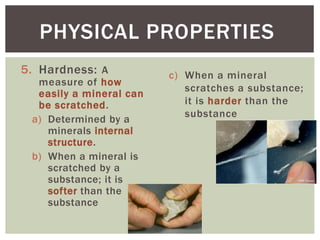 c) When a mineral
scratches a substance;
it is harder than the
substance
PHYSICAL PROPERTIES
5. Hardness: A
measure of how
easily a mineral can
be scratched.
a) Determined by a
minerals internal
structure.
b) When a mineral is
scratched by a
substance; it is
softer than the
substance
 