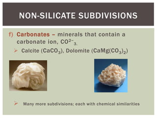 f) Carbonates – minerals that contain a
carbonate ion, CO2−
3.
 Calcite (CaCO3), Dolomite (CaMg(CO3)2)
 Many more subdivisions; each with chemical similarities
NON-SILICATE SUBDIVISIONS
 