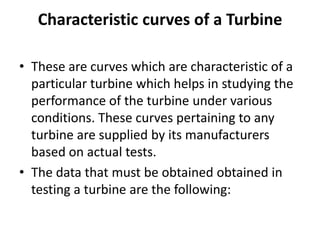 Characteristic curves of a Turbine
• These are curves which are characteristic of a
particular turbine which helps in studying the
performance of the turbine under various
conditions. These curves pertaining to any
turbine are supplied by its manufacturers
based on actual tests.
• The data that must be obtained obtained in
testing a turbine are the following:

 