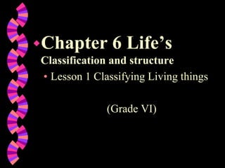 Chapter 6 Life’s
Classification and structure
• Lesson 1 Classifying Living things
(Grade VI)
 