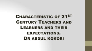 CHARACTERISTIC OF 21ST
CENTURY TEACHERS AND
LEARNERS AND THEIR
EXPECTATIONS.
DR ABDUL KOKORI
 