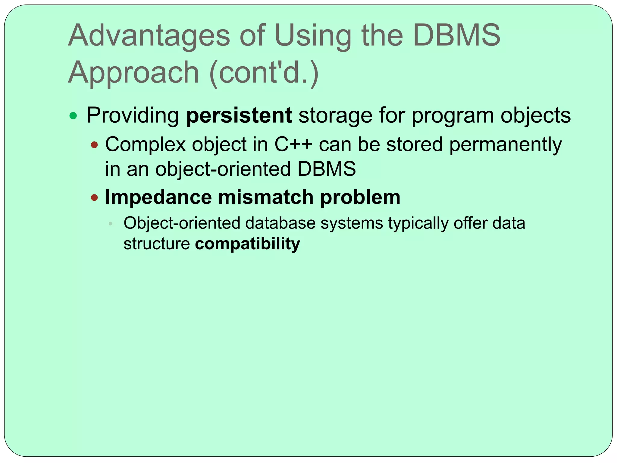 Advantages of Using the DBMS
Approach (cont'd.)
 Providing persistent storage for program objects
 Complex object in C++ can be stored permanently
in an object-oriented DBMS
 Impedance mismatch problem
• Object-oriented database systems typically offer data
structure compatibility
 