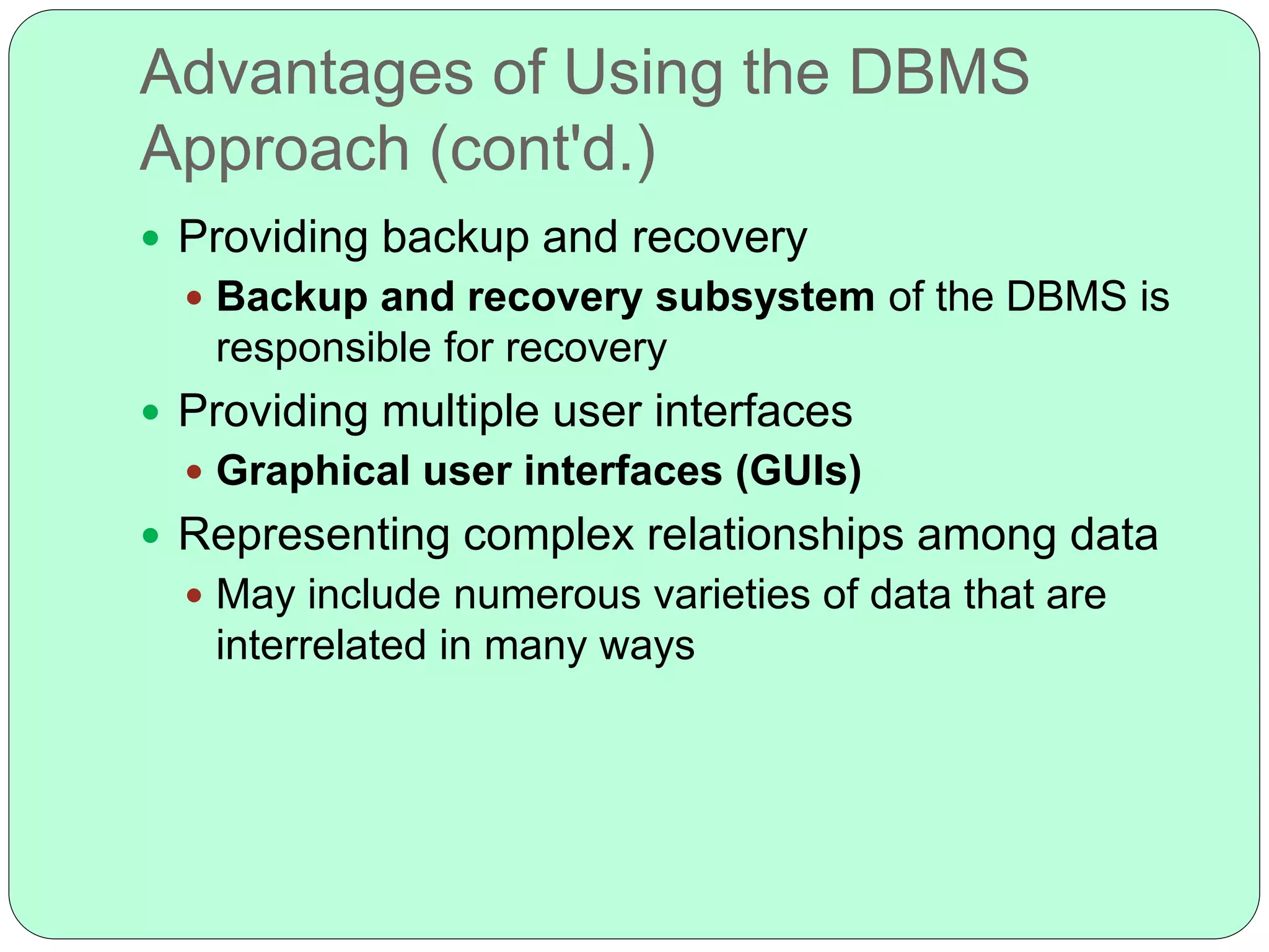 Advantages of Using the DBMS
Approach (cont'd.)
 Providing backup and recovery
 Backup and recovery subsystem of the DBMS is
responsible for recovery
 Providing multiple user interfaces
 Graphical user interfaces (GUIs)
 Representing complex relationships among data
 May include numerous varieties of data that are
interrelated in many ways
 