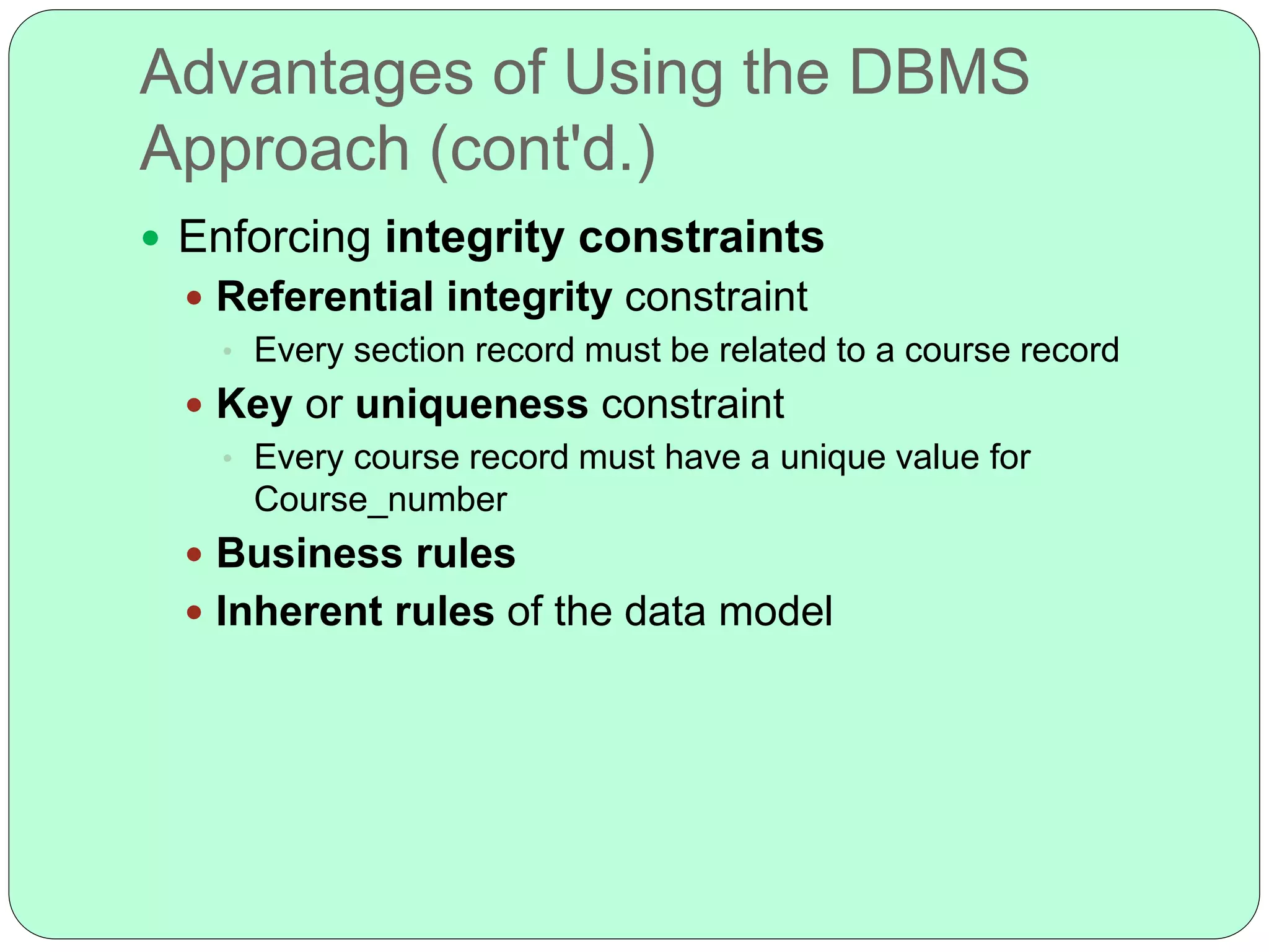 Advantages of Using the DBMS
Approach (cont'd.)
 Enforcing integrity constraints
 Referential integrity constraint
• Every section record must be related to a course record
 Key or uniqueness constraint
• Every course record must have a unique value for
Course_number
 Business rules
 Inherent rules of the data model
 