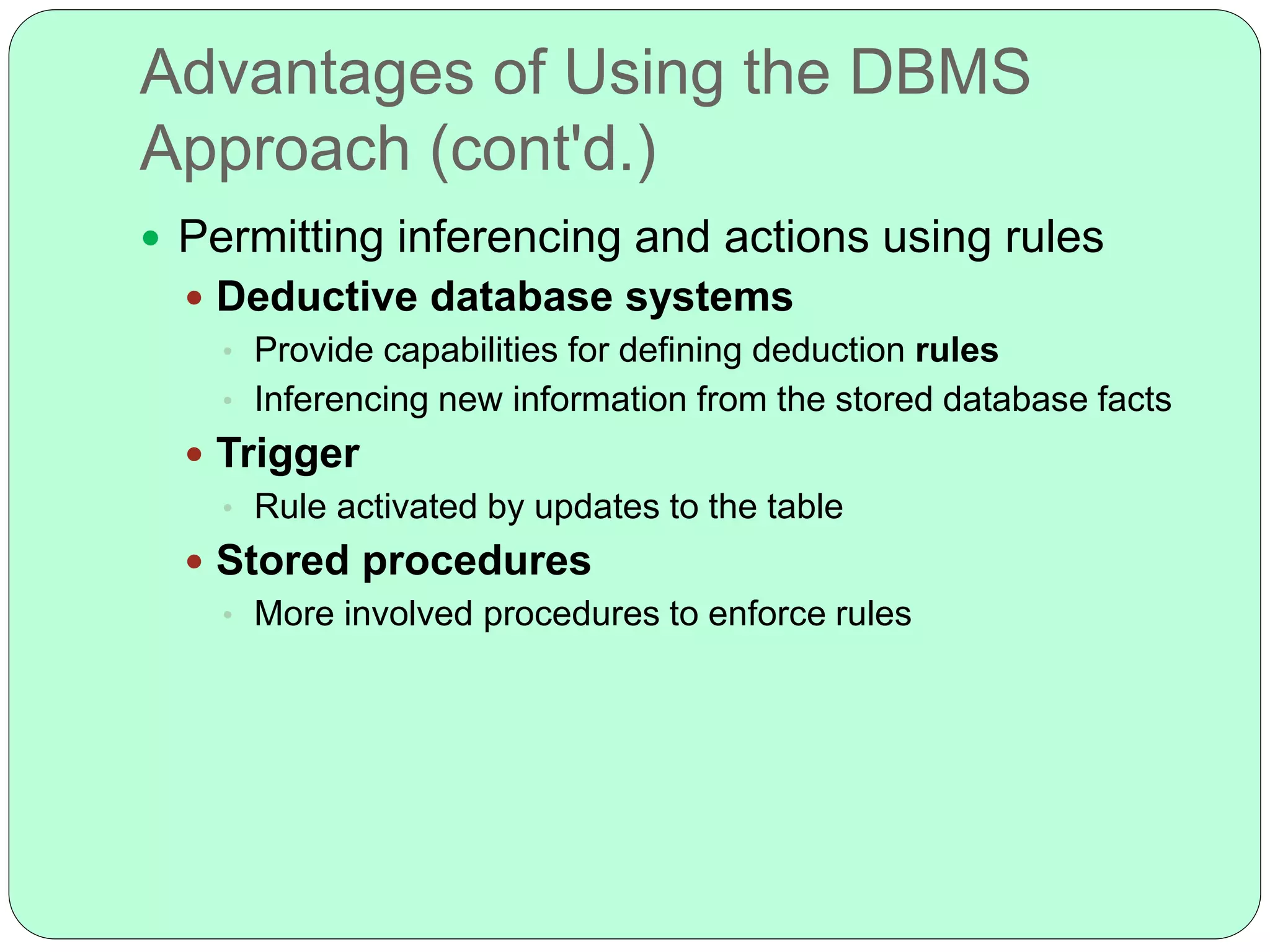 Advantages of Using the DBMS
Approach (cont'd.)
 Permitting inferencing and actions using rules
 Deductive database systems
• Provide capabilities for defining deduction rules
• Inferencing new information from the stored database facts
 Trigger
• Rule activated by updates to the table
 Stored procedures
• More involved procedures to enforce rules
 