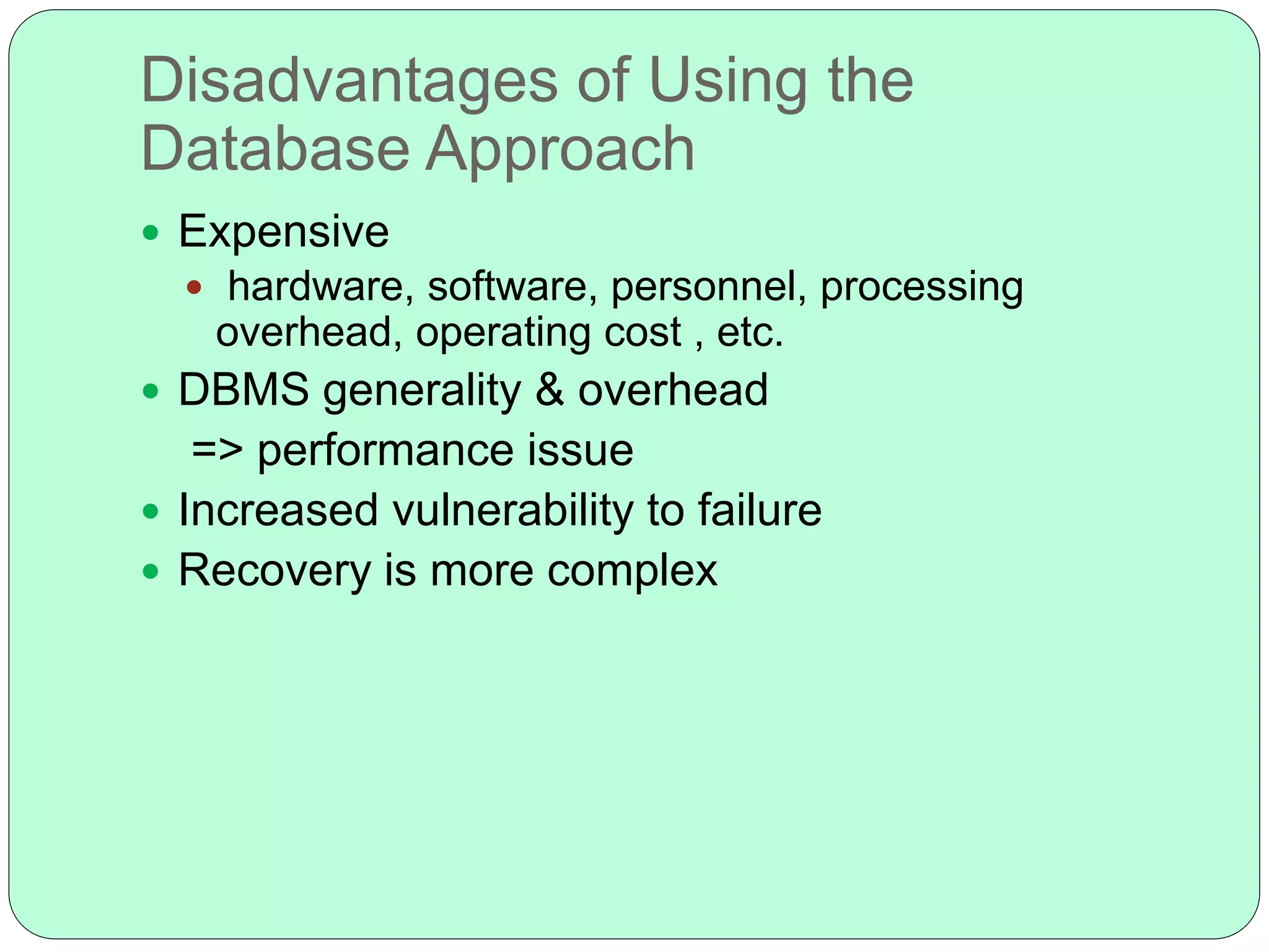 Disadvantages of Using the
Database Approach
 Expensive
 hardware, software, personnel, processing
overhead, operating cost , etc.
 DBMS generality & overhead
=> performance issue
 Increased vulnerability to failure
 Recovery is more complex
 