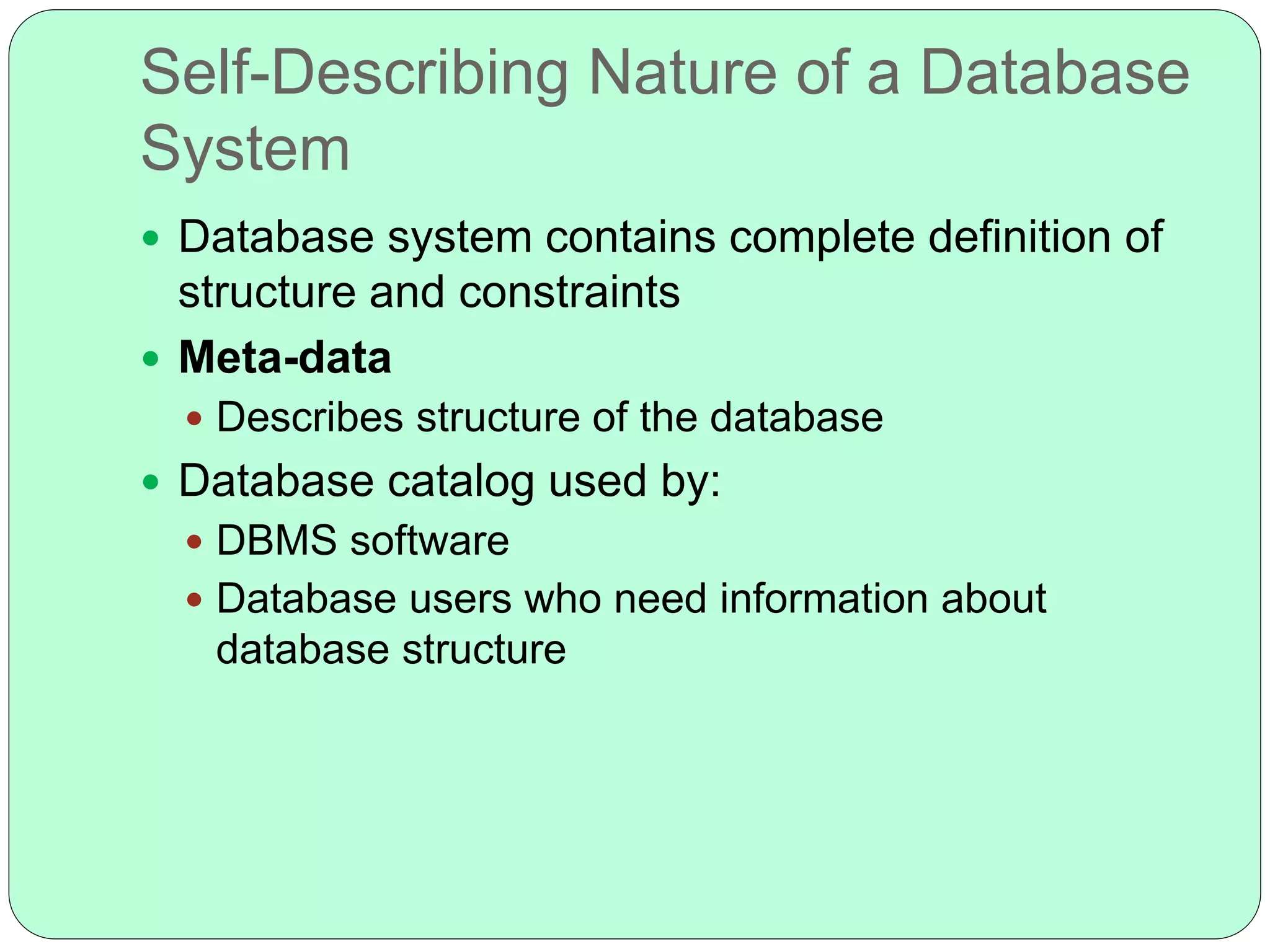 Self-Describing Nature of a Database
System
 Database system contains complete definition of
structure and constraints
 Meta-data
 Describes structure of the database
 Database catalog used by:
 DBMS software
 Database users who need information about
database structure
 