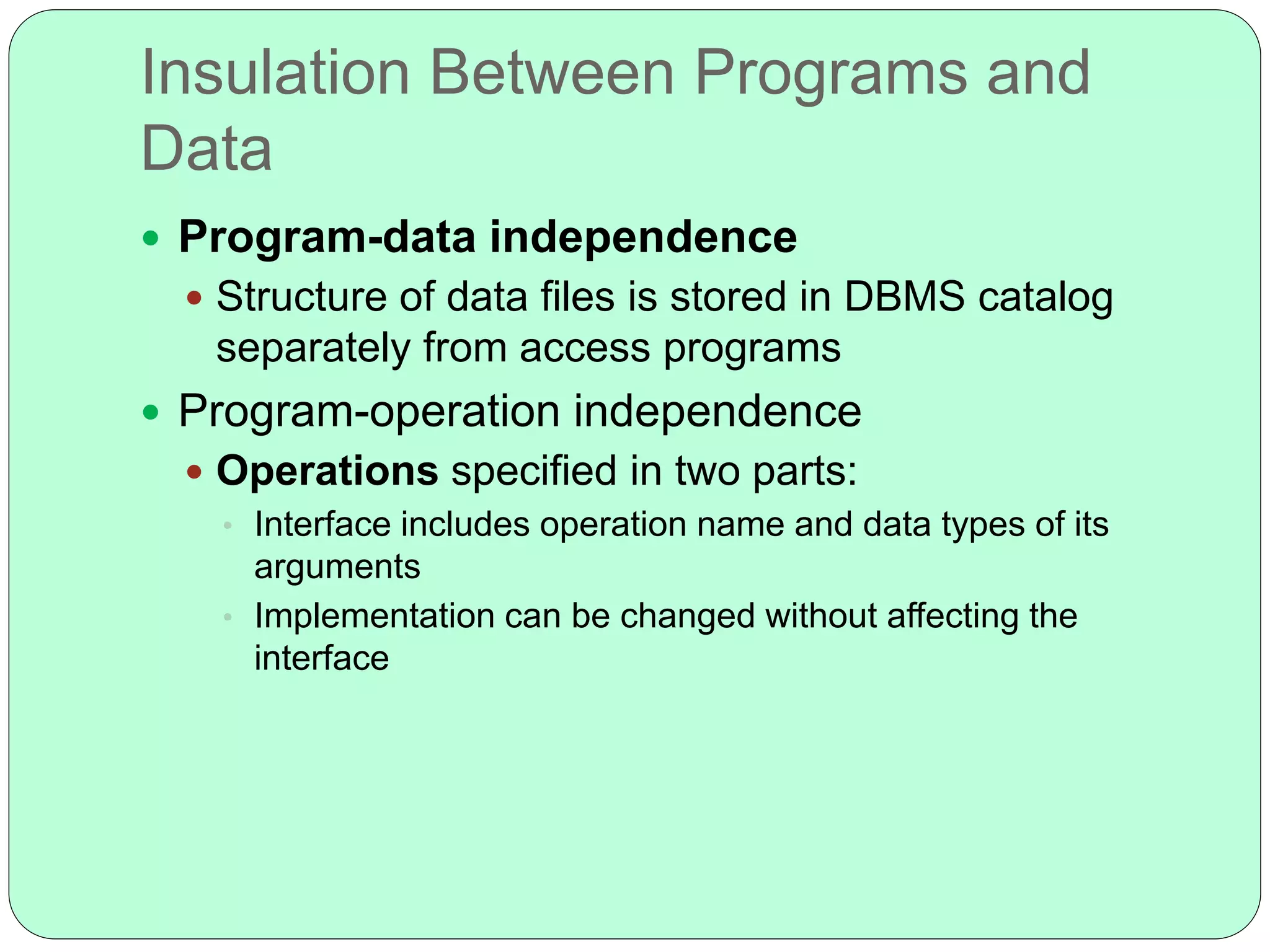 Insulation Between Programs and
Data
 Program-data independence
 Structure of data files is stored in DBMS catalog
separately from access programs
 Program-operation independence
 Operations specified in two parts:
• Interface includes operation name and data types of its
arguments
• Implementation can be changed without affecting the
interface
 