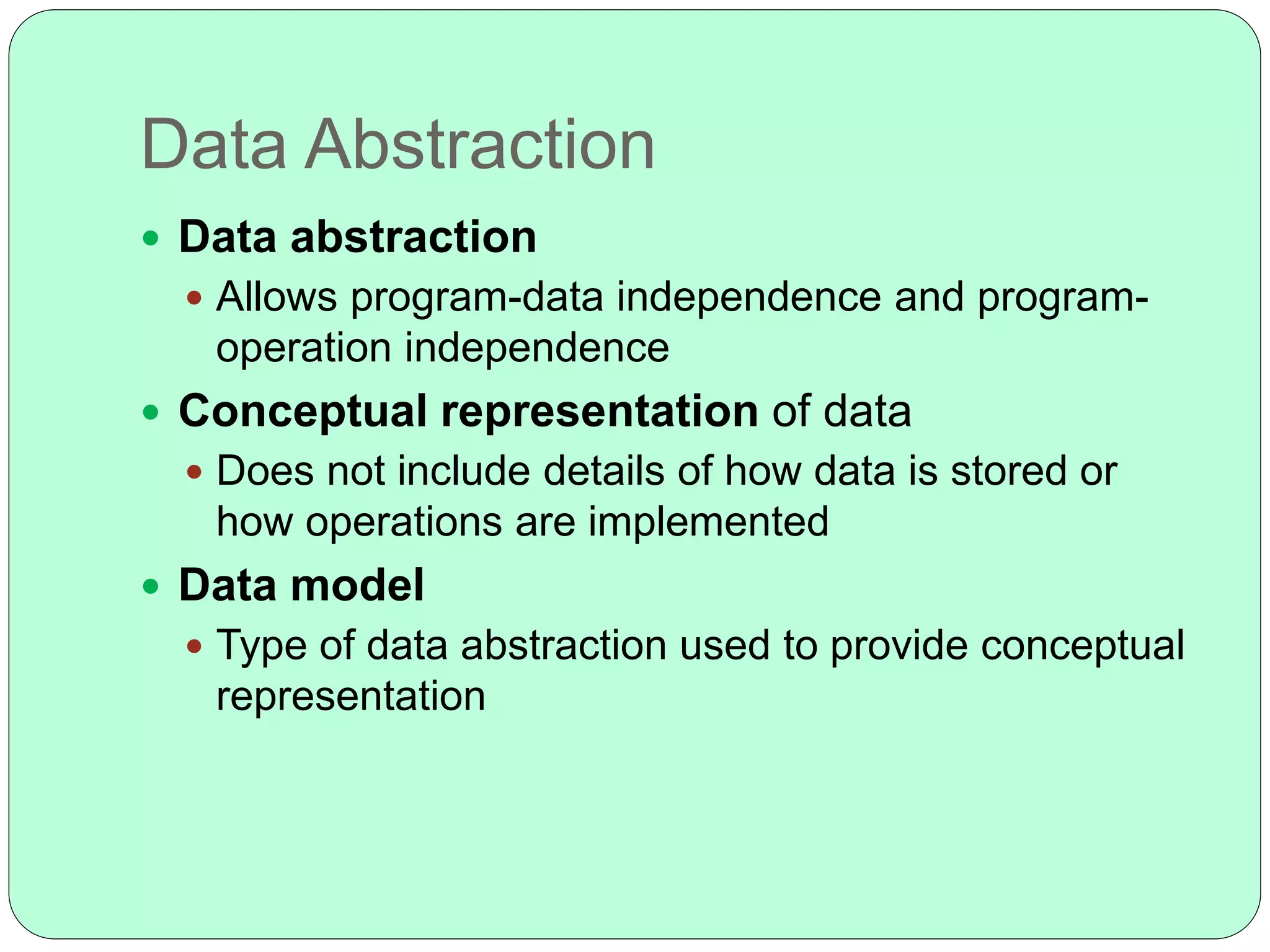 Data Abstraction
 Data abstraction
 Allows program-data independence and program-
operation independence
 Conceptual representation of data
 Does not include details of how data is stored or
how operations are implemented
 Data model
 Type of data abstraction used to provide conceptual
representation
 