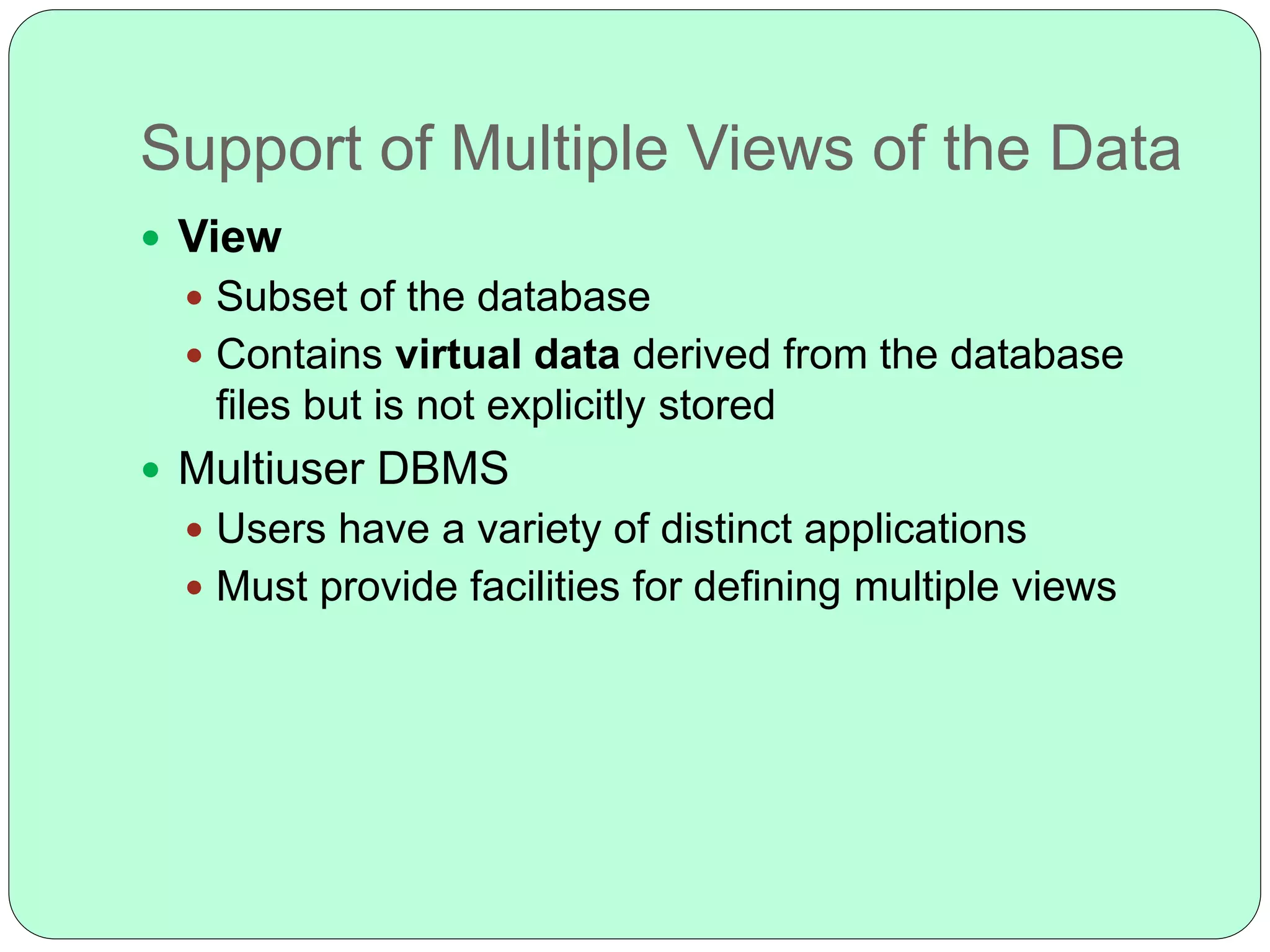 Support of Multiple Views of the Data
 View
 Subset of the database
 Contains virtual data derived from the database
files but is not explicitly stored
 Multiuser DBMS
 Users have a variety of distinct applications
 Must provide facilities for defining multiple views
 