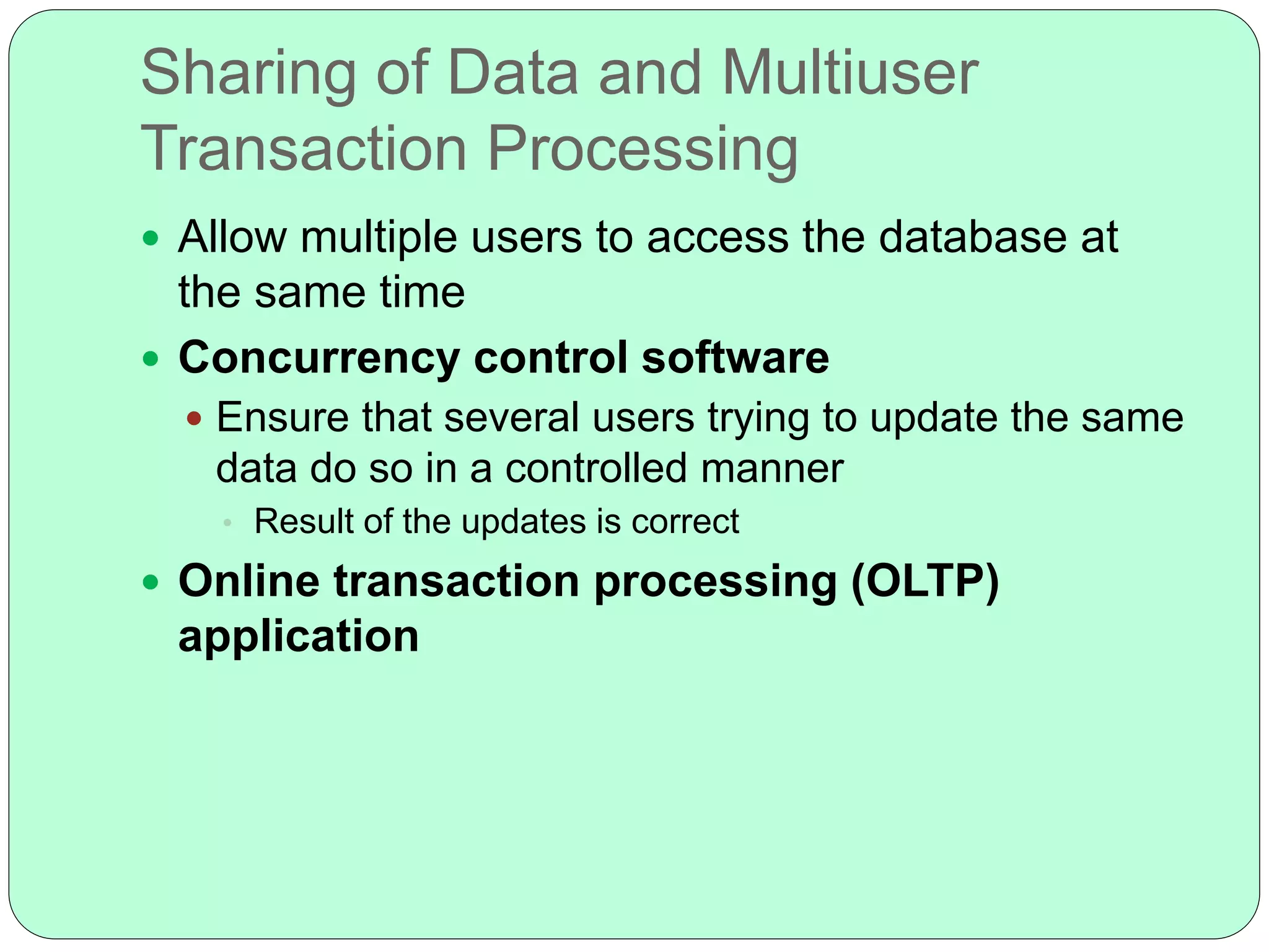 Sharing of Data and Multiuser
Transaction Processing
 Allow multiple users to access the database at
the same time
 Concurrency control software
 Ensure that several users trying to update the same
data do so in a controlled manner
• Result of the updates is correct
 Online transaction processing (OLTP)
application
 