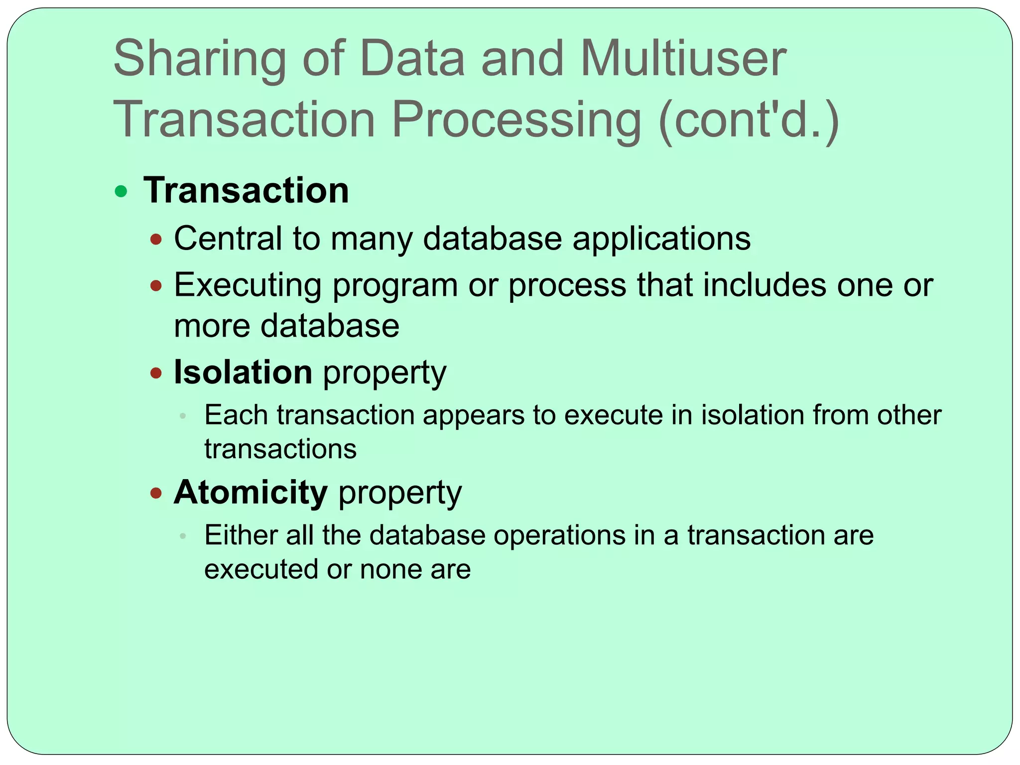 Sharing of Data and Multiuser
Transaction Processing (cont'd.)
 Transaction
 Central to many database applications
 Executing program or process that includes one or
more database
 Isolation property
• Each transaction appears to execute in isolation from other
transactions
 Atomicity property
• Either all the database operations in a transaction are
executed or none are
 