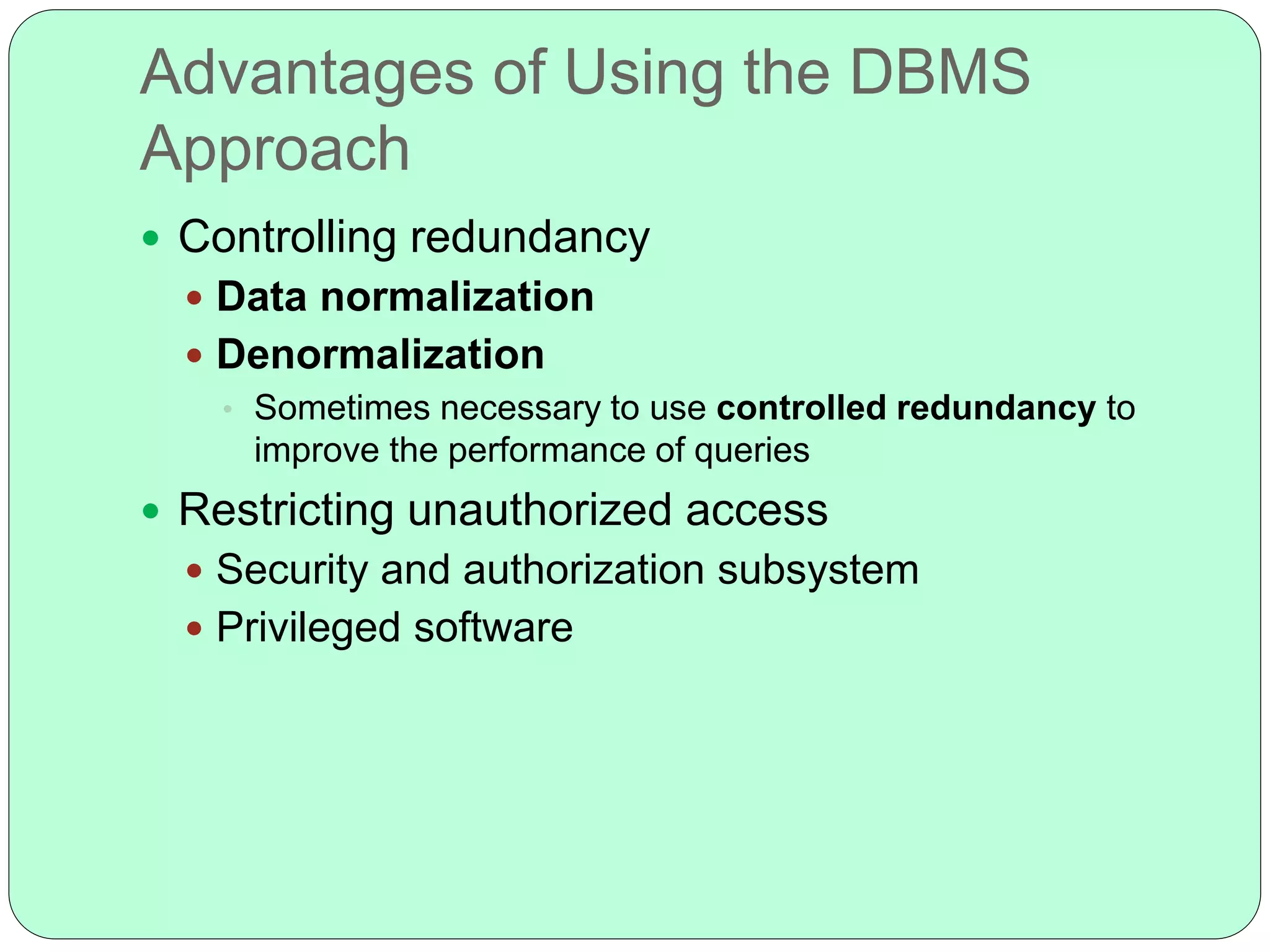 Advantages of Using the DBMS
Approach
 Controlling redundancy
 Data normalization
 Denormalization
• Sometimes necessary to use controlled redundancy to
improve the performance of queries
 Restricting unauthorized access
 Security and authorization subsystem
 Privileged software
 