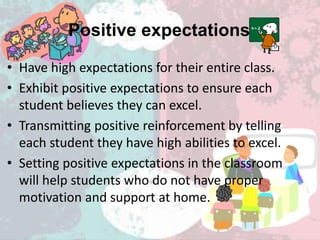 Positive expectations
• Have high expectations for their entire class.
• Exhibit positive expectations to ensure each
student believes they can excel.
• Transmitting positive reinforcement by telling
each student they have high abilities to excel.
• Setting positive expectations in the classroom
will help students who do not have proper
motivation and support at home.