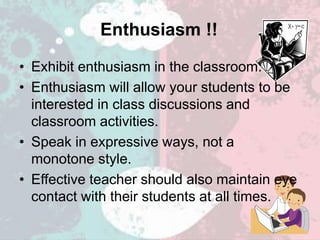 Enthusiasm !!
• Exhibit enthusiasm in the classroom.
• Enthusiasm will allow your students to be
interested in class discussions and
classroom activities.
• Speak in expressive ways, not a
monotone style.
• Effective teacher should also maintain eye
contact with their students at all times.