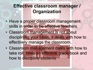 Effective classroom manager /
Organization
• Have a proper classroom management
skills in order to be effective teachers.
• Classroom management is not about
disciplining your class, it deals with how to
effectively manage the classroom.
• Classroom management deals with how to
take roll, keep an effective grade book and
how to discipline students.