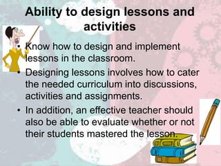 Ability to design lessons and
activities
• Know how to design and implement
lessons in the classroom.
• Designing lessons involves how to cater
the needed curriculum into discussions,
activities and assignments.
• In addition, an effective teacher should
also be able to evaluate whether or not
their students mastered the lesson.