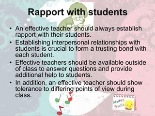 Rapport with students
• An effective teacher should always establish
rapport with their students.
• Establishing interpersonal relationships with
students is crucial to form a trusting bond with
each student.
• Effective teachers should be available outside
of class to answer questions and provide
additional help to students.
• In addition, an effective teacher should show
tolerance to differing points of view during
class.