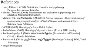 References
• Henry E Garrett. (1961). Statistics in education and psychology.
Paragaon International Publisher.
• Marami Goswami. (2014). Measurement and evaluation in psychology and
education. Neelkamal Publication.
• Mathew, T.K., and Mollykutty, T.M. (2011). Science education -Theoretical bases of
teaching and pedagogic analysis - Physical Science and Natural Science.
Rainbow Book Publishers
• NCERT. (2013). Teaching of science. Delhi: Author
• Radha Mohan. (2007). Teaching of physical science. (3rd ed.). PHI Learning
• Rathinasabapathy, P. (2001). கல்வியில் தேர்வு [Examination in Education].
(2nd ed.). Shantha Publishers.
• Srinivasan, P. (2011). அறிவியல் கற்பிே்ேல் [Teaching of science]. DDE, Tamil
Univeristy
• Images from google
 
