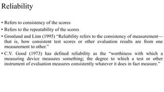 Reliability
• Refers to consistency of the scores
• Refers to the repeatability of the scores
• Gronlund and Linn (1995) “Reliability refers to the consistency of measurement—
that is, how consistent test scores or other evaluation results are from one
measurement to other.”
• C.V. Good (1973) has defined reliability as the “worthiness with which a
measuring device measures something; the degree to which a test or other
instrument of evaluation measures consistently whatever it does in fact measure.”
 
