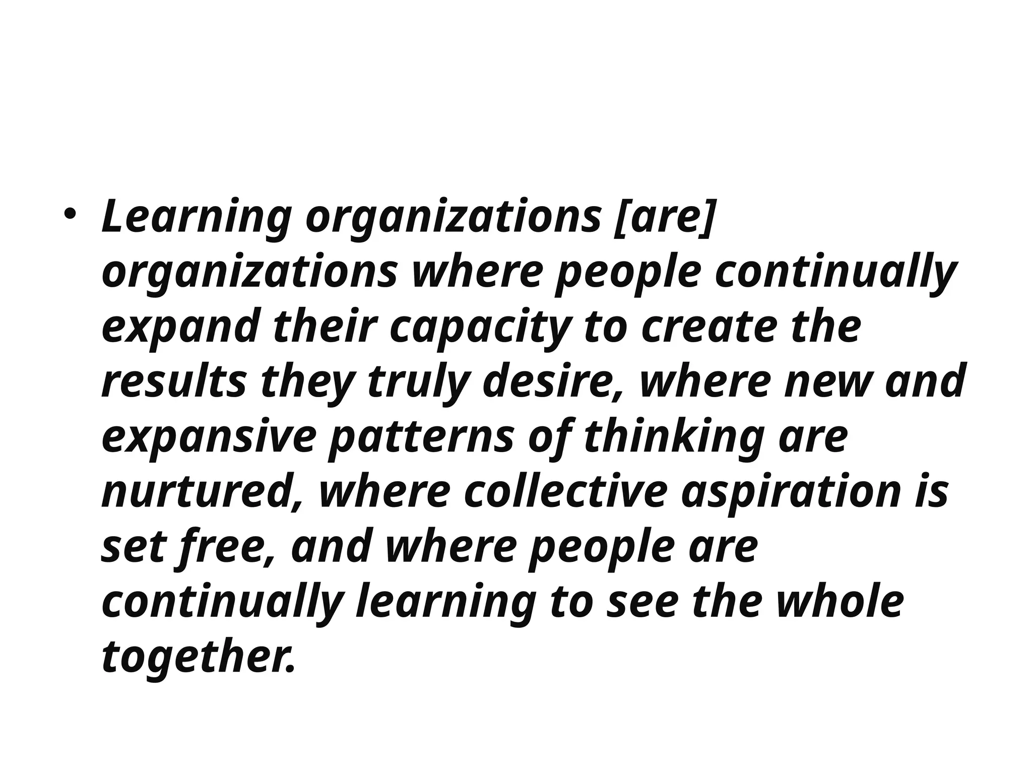 • Learning organizations [are]
organizations where people continually
expand their capacity to create the
results they truly desire, where new and
expansive patterns of thinking are
nurtured, where collective aspiration is
set free, and where people are
continually learning to see the whole
together.
 