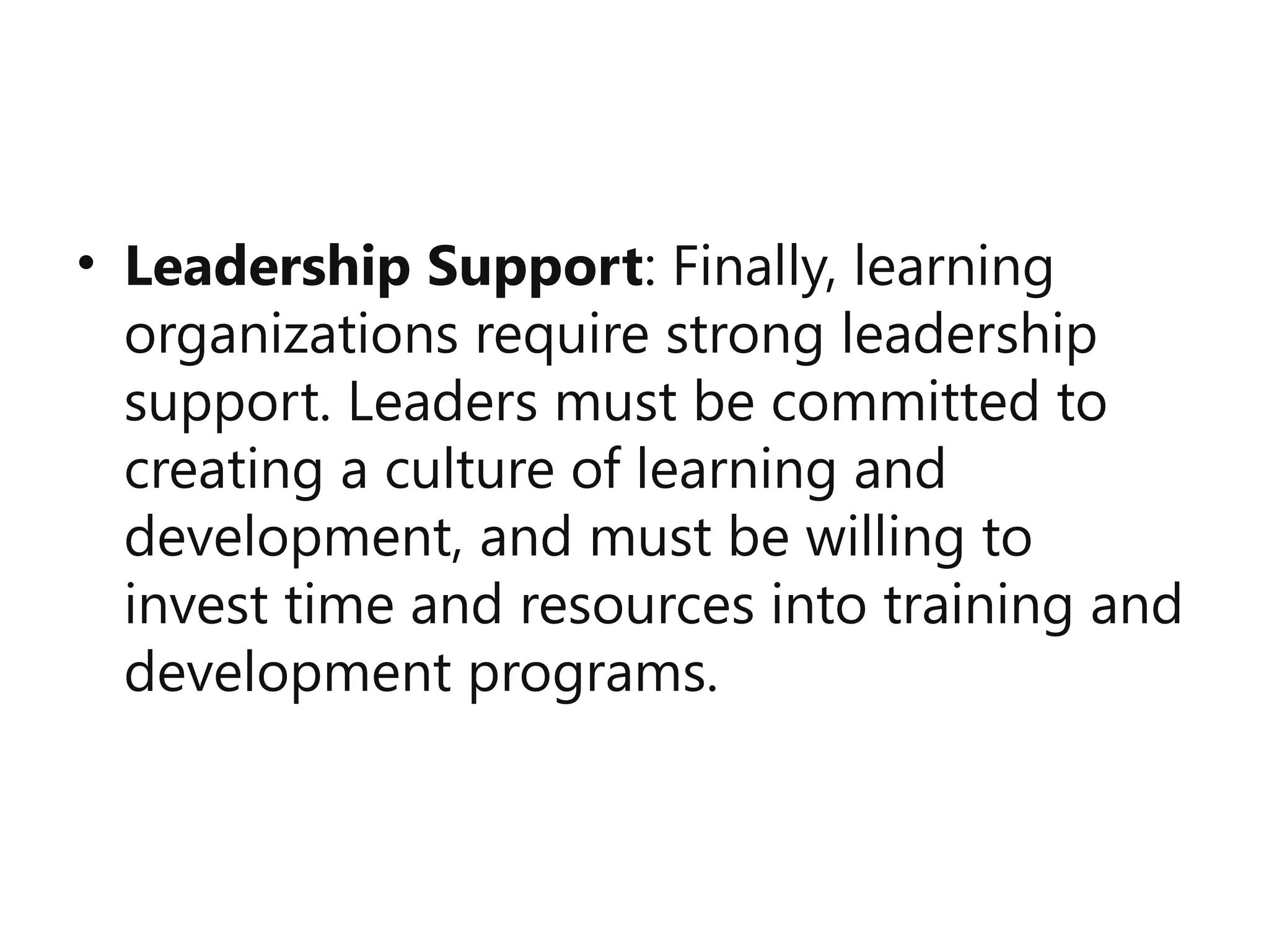 • Leadership Support: Finally, learning
organizations require strong leadership
support. Leaders must be committed to
creating a culture of learning and
development, and must be willing to
invest time and resources into training and
development programs.
 