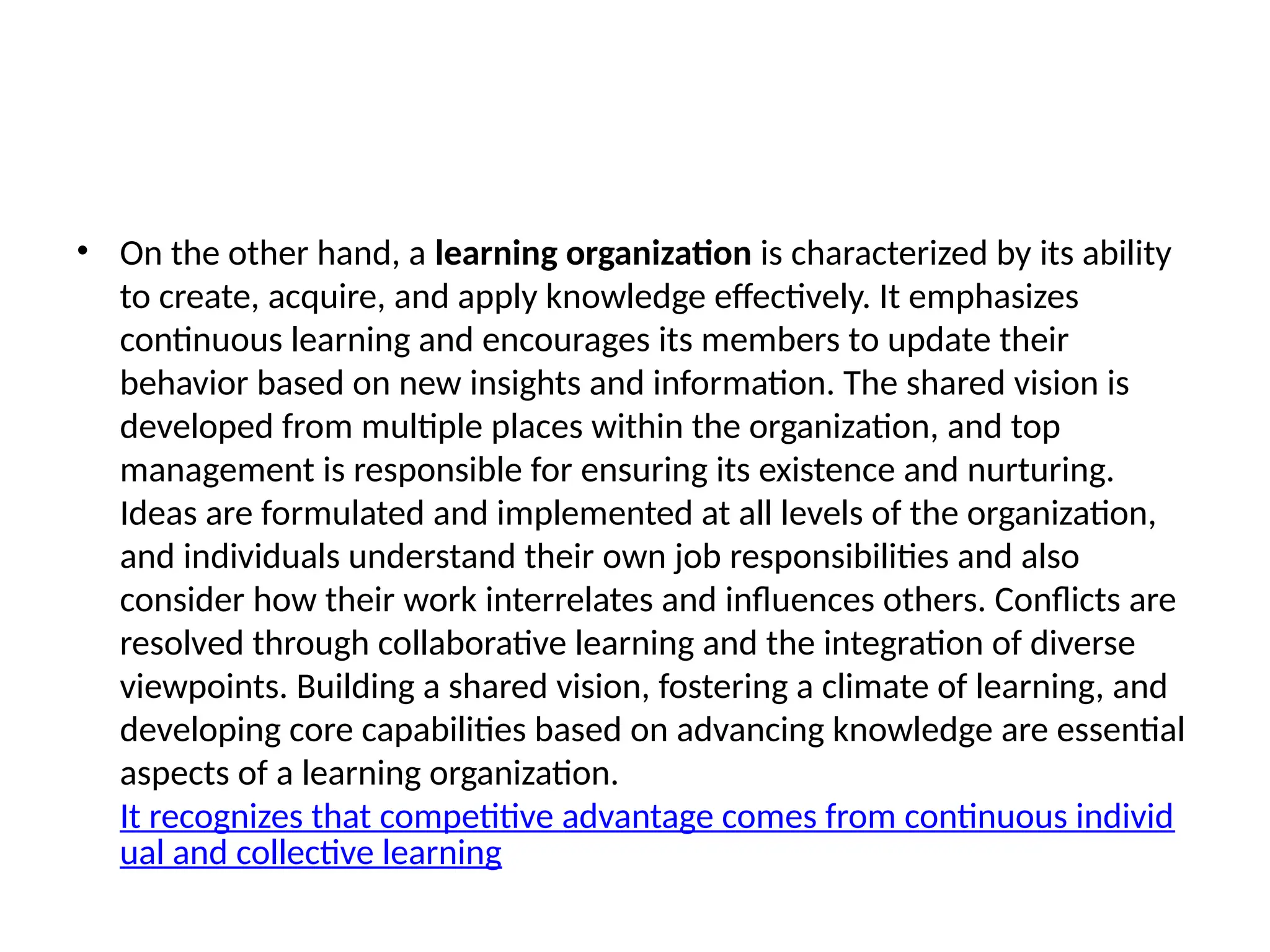 • On the other hand, a learning organization is characterized by its ability
to create, acquire, and apply knowledge effectively. It emphasizes
continuous learning and encourages its members to update their
behavior based on new insights and information. The shared vision is
developed from multiple places within the organization, and top
management is responsible for ensuring its existence and nurturing.
Ideas are formulated and implemented at all levels of the organization,
and individuals understand their own job responsibilities and also
consider how their work interrelates and influences others. Conflicts are
resolved through collaborative learning and the integration of diverse
viewpoints. Building a shared vision, fostering a climate of learning, and
developing core capabilities based on advancing knowledge are essential
aspects of a learning organization.
It recognizes that competitive advantage comes from continuous individ
ual and collective learning
 