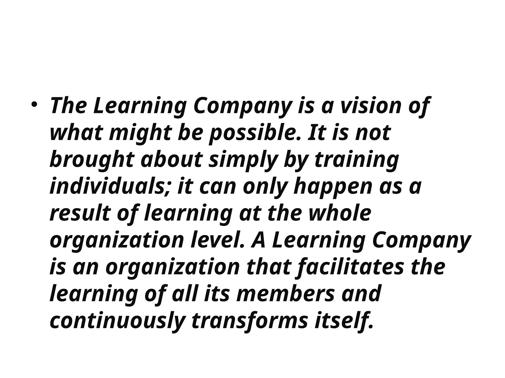 • The Learning Company is a vision of
what might be possible. It is not
brought about simply by training
individuals; it can only happen as a
result of learning at the whole
organization level. A Learning Company
is an organization that facilitates the
learning of all its members and
continuously transforms itself.
 