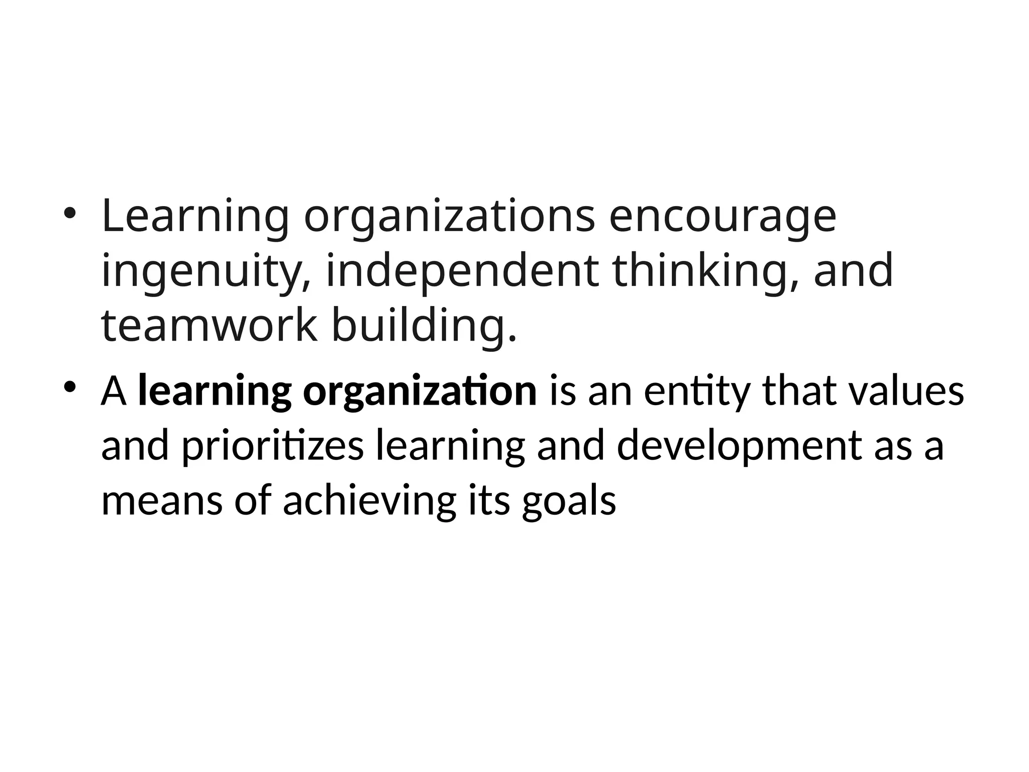 • Learning organizations encourage
ingenuity, independent thinking, and
teamwork building.
• A learning organization is an entity that values
and prioritizes learning and development as a
means of achieving its goals
 