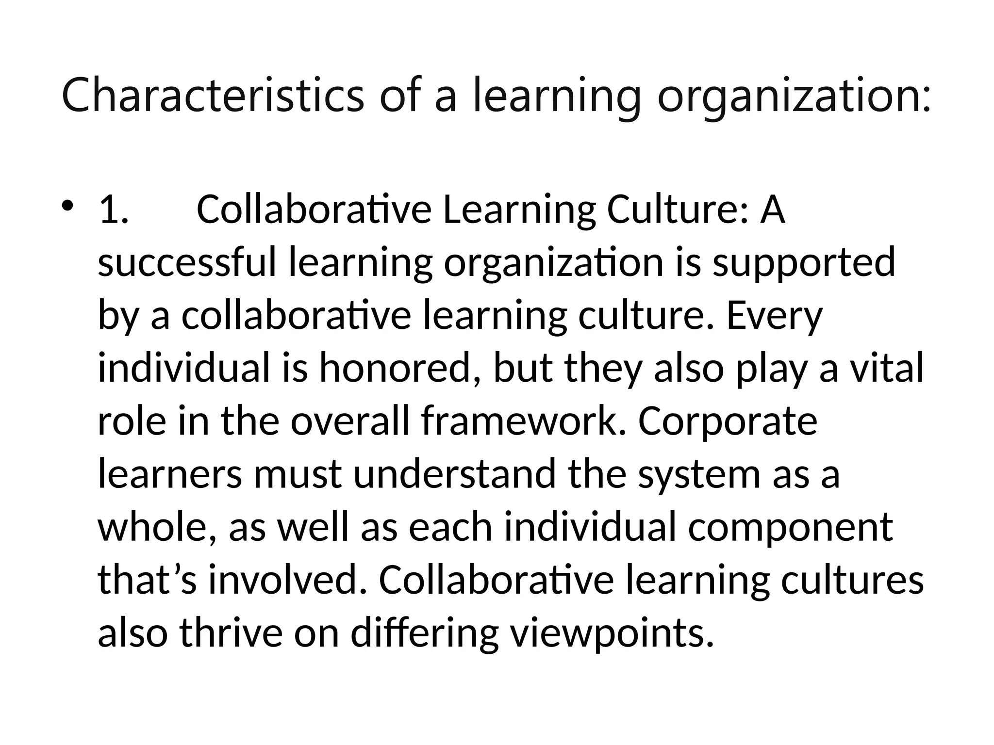 Characteristics of a learning organization:
• 1. Collaborative Learning Culture: A
successful learning organization is supported
by a collaborative learning culture. Every
individual is honored, but they also play a vital
role in the overall framework. Corporate
learners must understand the system as a
whole, as well as each individual component
that’s involved. Collaborative learning cultures
also thrive on differing viewpoints.
 