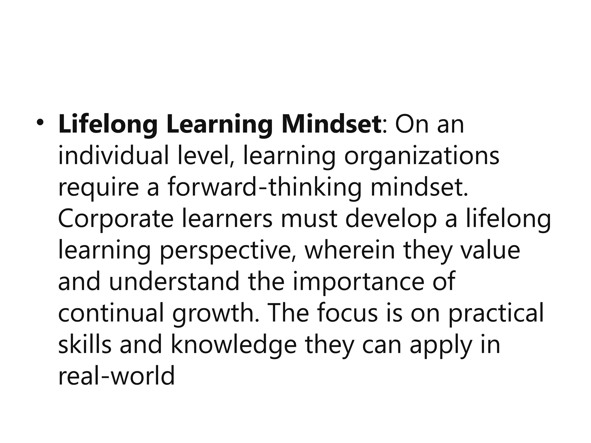 • Lifelong Learning Mindset: On an
individual level, learning organizations
require a forward-thinking mindset.
Corporate learners must develop a lifelong
learning perspective, wherein they value
and understand the importance of
continual growth. The focus is on practical
skills and knowledge they can apply in
real-world
 