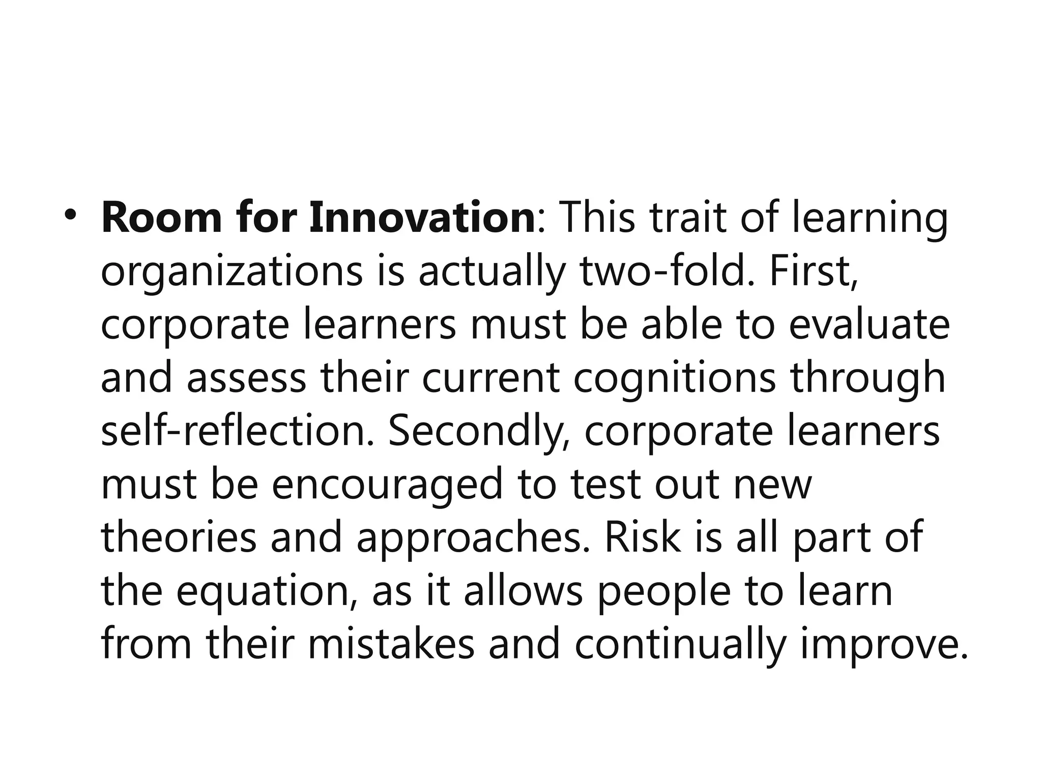 • Room for Innovation: This trait of learning
organizations is actually two-fold. First,
corporate learners must be able to evaluate
and assess their current cognitions through
self-reflection. Secondly, corporate learners
must be encouraged to test out new
theories and approaches. Risk is all part of
the equation, as it allows people to learn
from their mistakes and continually improve.
 