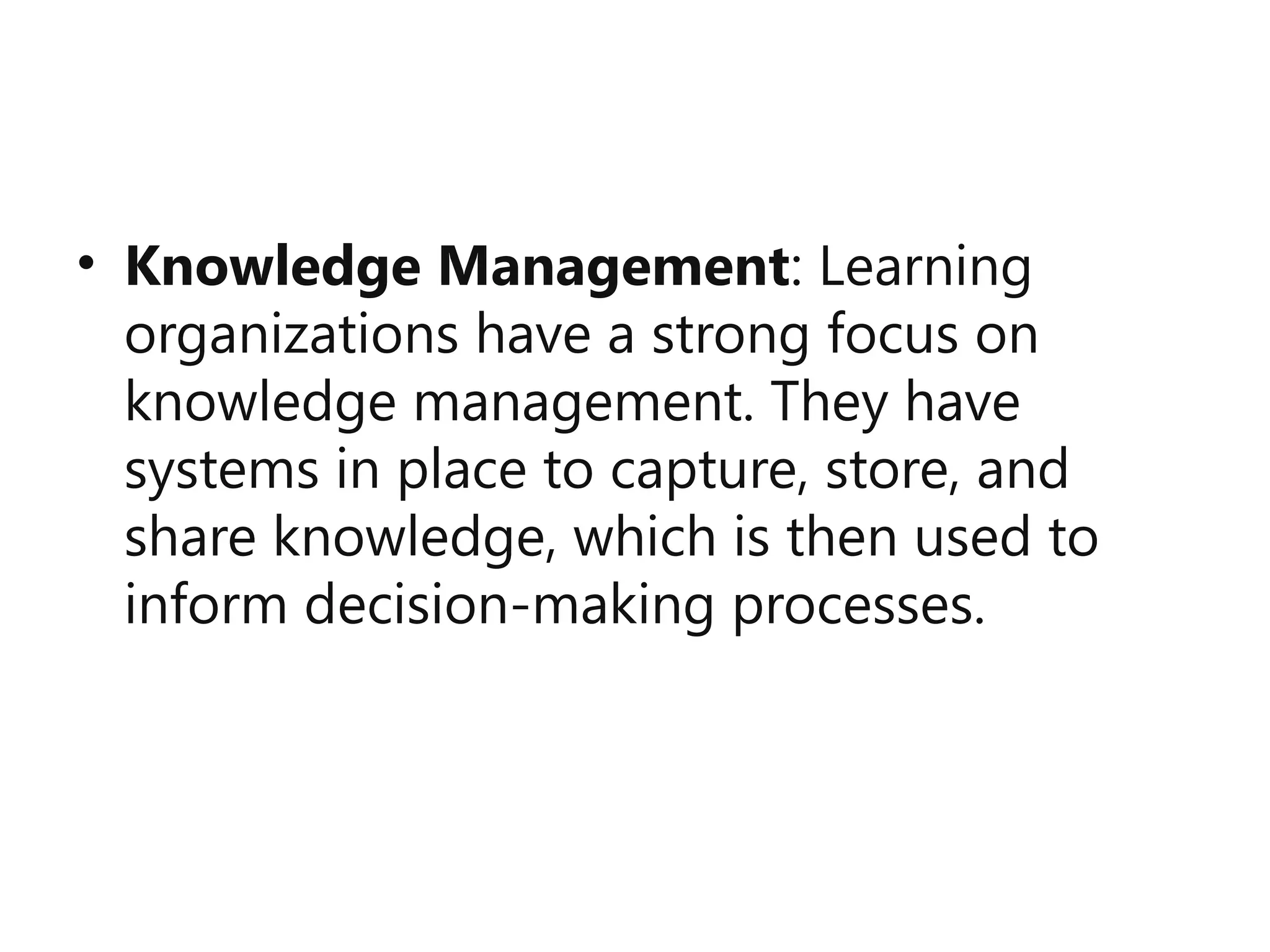 • Knowledge Management: Learning
organizations have a strong focus on
knowledge management. They have
systems in place to capture, store, and
share knowledge, which is then used to
inform decision-making processes.
 