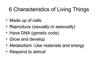 6 Characteristics of Living Things
•   Made up of cells
•   Reproduce (sexually or asexually)
•   Have DNA (genetic code)
•   Grow and develop
•   Metabolism -Use materials and energy
•   Respond to stimuli
 