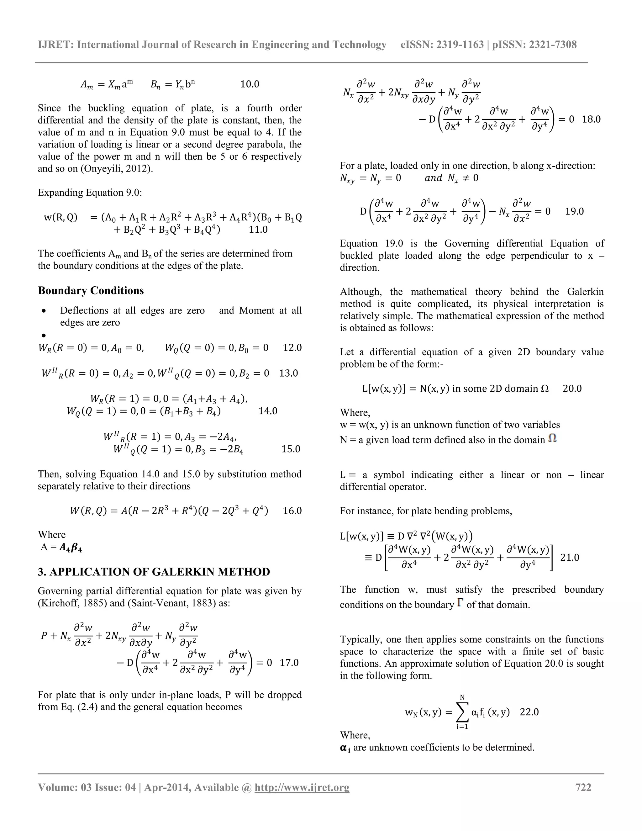 IJRET: International Journal of Research in Engineering and Technology eISSN: 2319-1163 | pISSN: 2321-7308
__________________________________________________________________________________________
Volume: 03 Issue: 04 | Apr-2014, Available @ http://www.ijret.org 722
𝐴 𝑚 = 𝑋 𝑚 am
𝐵𝑛 = 𝑌𝑛 bn
10.0
Since the buckling equation of plate, is a fourth order
differential and the density of the plate is constant, then, the
value of m and n in Equation 9.0 must be equal to 4. If the
variation of loading is linear or a second degree parabola, the
value of the power m and n will then be 5 or 6 respectively
and so on (Onyeyili, 2012).
Expanding Equation 9.0:
w R, Q = A0 + A1R + A2R2
+ A3R3
+ A4R4
B0 + B1Q
+ B2Q2
+ B3Q3
+ B4Q4
11.0
The coefficients Am and Bn of the series are determined from
the boundary conditions at the edges of the plate.
Boundary Conditions
 Deflections at all edges are zero and Moment at all
edges are zero

𝑊𝑅 𝑅 = 0 = 0, 𝐴0 = 0, 𝑊𝑄 𝑄 = 0 = 0, 𝐵0 = 0 12.0
𝑊 𝐼𝐼
𝑅 𝑅 = 0 = 0, 𝐴2 = 0, 𝑊 𝐼𝐼
𝑄 𝑄 = 0 = 0, 𝐵2 = 0 13.0
𝑊𝑅 𝑅 = 1 = 0, 0 = 𝐴1+𝐴3 + 𝐴4 ,
𝑊𝑄 𝑄 = 1 = 0, 0 = 𝐵1+𝐵3 + 𝐵4 14.0
𝑊 𝐼𝐼
𝑅(𝑅 = 1) = 0, 𝐴3 = −2𝐴4,
𝑊 𝐼𝐼
𝑄(𝑄 = 1) = 0, 𝐵3 = −2𝐵4 15.0
Then, solving Equation 14.0 and 15.0 by substitution method
separately relative to their directions
𝑊 𝑅, 𝑄 = 𝐴 𝑅 − 2𝑅3
+ 𝑅4
𝑄 − 2𝑄3
+ 𝑄4
16.0
Where
A = 𝑨 𝟒 𝜷 𝟒
3. APPLICATION OF GALERKIN METHOD
Governing partial differential equation for plate was given by
(Kirchoff, 1885) and (Saint-Venant, 1883) as:
𝑃 + 𝑁𝑥
𝜕2
𝑤
𝜕𝑥2
+ 2𝑁𝑥𝑦
𝜕2
𝑤
𝜕𝑥𝜕𝑦
+ 𝑁𝑦
𝜕2
𝑤
𝜕𝑦2
− D
∂4
w
∂x4
+ 2
∂4
w
∂x2 ∂y2
+
∂4
w
∂y4
= 0 17.0
For plate that is only under in-plane loads, P will be dropped
from Eq. (2.4) and the general equation becomes
𝑁𝑥
𝜕2
𝑤
𝜕𝑥2
+ 2𝑁𝑥𝑦
𝜕2
𝑤
𝜕𝑥𝜕𝑦
+ 𝑁𝑦
𝜕2
𝑤
𝜕𝑦2
− D
∂4
w
∂x4
+ 2
∂4
w
∂x2 ∂y2
+
∂4
w
∂y4
= 0 18.0
For a plate, loaded only in one direction, b along x-direction:
𝑁𝑥𝑦 = 𝑁𝑦 = 0 𝑎𝑛𝑑 𝑁𝑥 ≠ 0
D
∂4
w
∂x4
+ 2
∂4
w
∂x2 ∂y2
+
∂4
w
∂y4
− 𝑁𝑥
𝜕2
𝑤
𝜕𝑥2
= 0 19.0
Equation 19.0 is the Governing differential Equation of
buckled plate loaded along the edge perpendicular to x –
direction.
Although, the mathematical theory behind the Galerkin
method is quite complicated, its physical interpretation is
relatively simple. The mathematical expression of the method
is obtained as follows:
Let a differential equation of a given 2D boundary value
problem be of the form:-
L w x, y = N x, y in some 2D domain Ω 20.0
Where,
w = w(x, y) is an unknown function of two variables
N = a given load term defined also in the domain
L = a symbol indicating either a linear or non – linear
differential operator.
For instance, for plate bending problems,
L w x, y ≡ D ∇2
∇2
W x, y
≡ D
∂4
W(x, y)
∂x4
+ 2
∂4
W(x, y)
∂x2 ∂y2
+
∂4
W(x, y)
∂y4
21.0
The function w, must satisfy the prescribed boundary
conditions on the boundary of that domain.
Typically, one then applies some constraints on the functions
space to characterize the space with a finite set of basic
functions. An approximate solution of Equation 20.0 is sought
in the following form.
wN x, y = αifi
N
i=1
x, y 22.0
Where,
𝛂 𝐢 are unknown coefficients to be determined.
 
