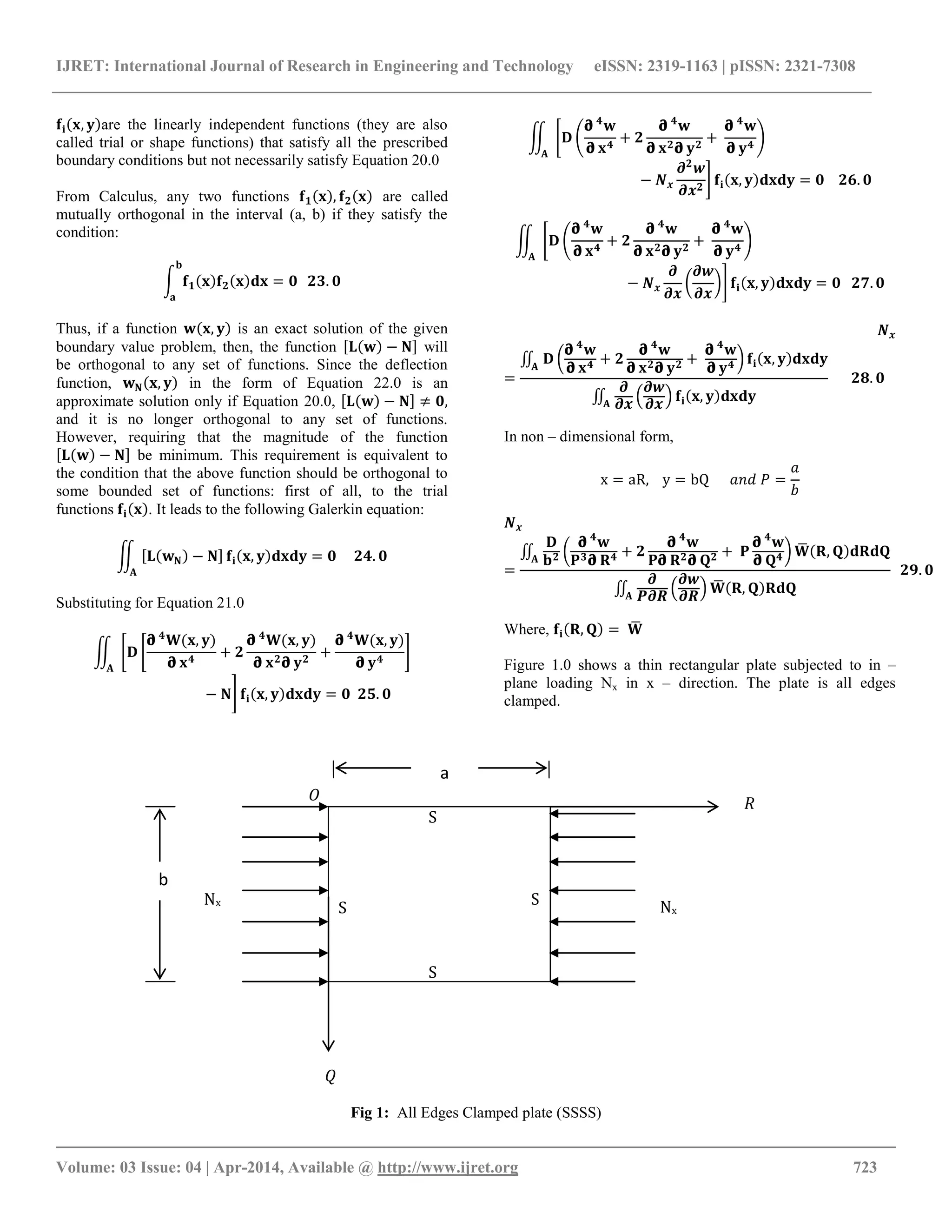 IJRET: International Journal of Research in Engineering and Technology eISSN: 2319-1163 | pISSN: 2321-7308
__________________________________________________________________________________________
Volume: 03 Issue: 04 | Apr-2014, Available @ http://www.ijret.org 723
𝐟𝐢 𝐱, 𝐲 are the linearly independent functions (they are also
called trial or shape functions) that satisfy all the prescribed
boundary conditions but not necessarily satisfy Equation 20.0
From Calculus, any two functions 𝐟 𝟏 𝐱 , 𝐟 𝟐 𝐱 are called
mutually orthogonal in the interval (a, b) if they satisfy the
condition:
𝐟 𝟏 𝐱 𝐟 𝟐 𝐱 𝐝𝐱 = 𝟎
𝐛
𝐚
𝟐𝟑. 𝟎
Thus, if a function 𝐰 𝐱, 𝐲 is an exact solution of the given
boundary value problem, then, the function 𝐋 𝐰 − 𝐍 will
be orthogonal to any set of functions. Since the deflection
function, 𝐰 𝐍 𝐱, 𝐲 in the form of Equation 22.0 is an
approximate solution only if Equation 20.0, 𝐋 𝐰 − 𝐍 ≠ 𝟎,
and it is no longer orthogonal to any set of functions.
However, requiring that the magnitude of the function
𝐋 𝐰 − 𝐍 be minimum. This requirement is equivalent to
the condition that the above function should be orthogonal to
some bounded set of functions: first of all, to the trial
functions 𝐟𝐢 𝐱 . It leads to the following Galerkin equation:
𝐋 𝐰 𝐍 − 𝐍
𝐠
𝐀
𝐟𝐢 𝐱, 𝐲 𝐝𝐱𝐝𝐲 = 𝟎 𝟐𝟒. 𝟎
Substituting for Equation 21.0
𝐃
𝛛 𝟒
𝐖(𝐱, 𝐲)
𝛛 𝐱 𝟒
+ 𝟐
𝛛 𝟒
𝐖(𝐱, 𝐲)
𝛛 𝐱 𝟐 𝛛 𝐲 𝟐
+
𝛛 𝟒
𝐖(𝐱, 𝐲)
𝛛 𝐲 𝟒
𝐠
𝐀
− 𝐍 𝐟𝐢 𝐱, 𝐲 𝐝𝐱𝐝𝐲 = 𝟎 𝟐𝟓. 𝟎
𝐃
𝛛 𝟒
𝐰
𝛛 𝐱 𝟒
+ 𝟐
𝛛 𝟒
𝐰
𝛛 𝐱 𝟐 𝛛 𝐲 𝟐
+
𝛛 𝟒
𝐰
𝛛 𝐲 𝟒
𝐠
𝐀
− 𝑵 𝒙
𝝏 𝟐
𝒘
𝝏𝒙 𝟐
𝐟𝐢 𝐱, 𝐲 𝐝𝐱𝐝𝐲 = 𝟎 𝟐𝟔. 𝟎
𝐃
𝛛 𝟒
𝐰
𝛛 𝐱 𝟒
+ 𝟐
𝛛 𝟒
𝐰
𝛛 𝐱 𝟐 𝛛 𝐲 𝟐
+
𝛛 𝟒
𝐰
𝛛 𝐲 𝟒
𝐠
𝐀
− 𝑵 𝒙
𝝏
𝝏𝒙
𝝏𝒘
𝝏𝒙
𝐟𝐢 𝐱, 𝐲 𝐝𝐱𝐝𝐲 = 𝟎 𝟐𝟕. 𝟎
𝑵 𝒙
=
𝐃
𝛛 𝟒
𝐰
𝛛 𝐱 𝟒 + 𝟐
𝛛 𝟒
𝐰
𝛛 𝐱 𝟐 𝛛 𝐲 𝟐 +
𝛛 𝟒
𝐰
𝛛 𝐲 𝟒
𝐠
𝐀
𝐟𝐢 𝐱, 𝐲 𝐝𝐱𝐝𝐲
𝝏
𝝏𝒙
𝝏𝒘
𝝏𝒙
𝐠
𝐀
𝐟𝐢 𝐱, 𝐲 𝐝𝐱𝐝𝐲
𝟐𝟖. 𝟎
In non – dimensional form,
x = aR, y = bQ 𝑎𝑛𝑑 𝑃 =
𝑎
𝑏
𝑵 𝒙
=
𝐃
𝐛 𝟐
𝛛 𝟒
𝐰
𝐏 𝟑 𝛛 𝐑 𝟒 + 𝟐
𝛛 𝟒
𝐰
𝐏𝛛 𝐑 𝟐 𝛛 𝐐 𝟐 + 𝐏
𝛛 𝟒
𝐰
𝛛 𝐐 𝟒
𝐠
𝐀
𝐖 𝐑, 𝐐 𝐝𝐑𝐝𝐐
𝝏
𝑷𝝏𝑹
𝝏𝒘
𝝏𝑹
𝐠
𝐀
𝐖 𝐑, 𝐐 𝐑𝐝𝐐
𝟐𝟗. 𝟎
Where, 𝐟𝐢 𝐑, 𝐐 = 𝐖
Figure 1.0 shows a thin rectangular plate subjected to in –
plane loading Nx in x – direction. The plate is all edges
clamped.
Fig 1: All Edges Clamped plate (SSSS)
𝑄
𝑅O
S
S
S
S
Nx
Nx
a
b
 