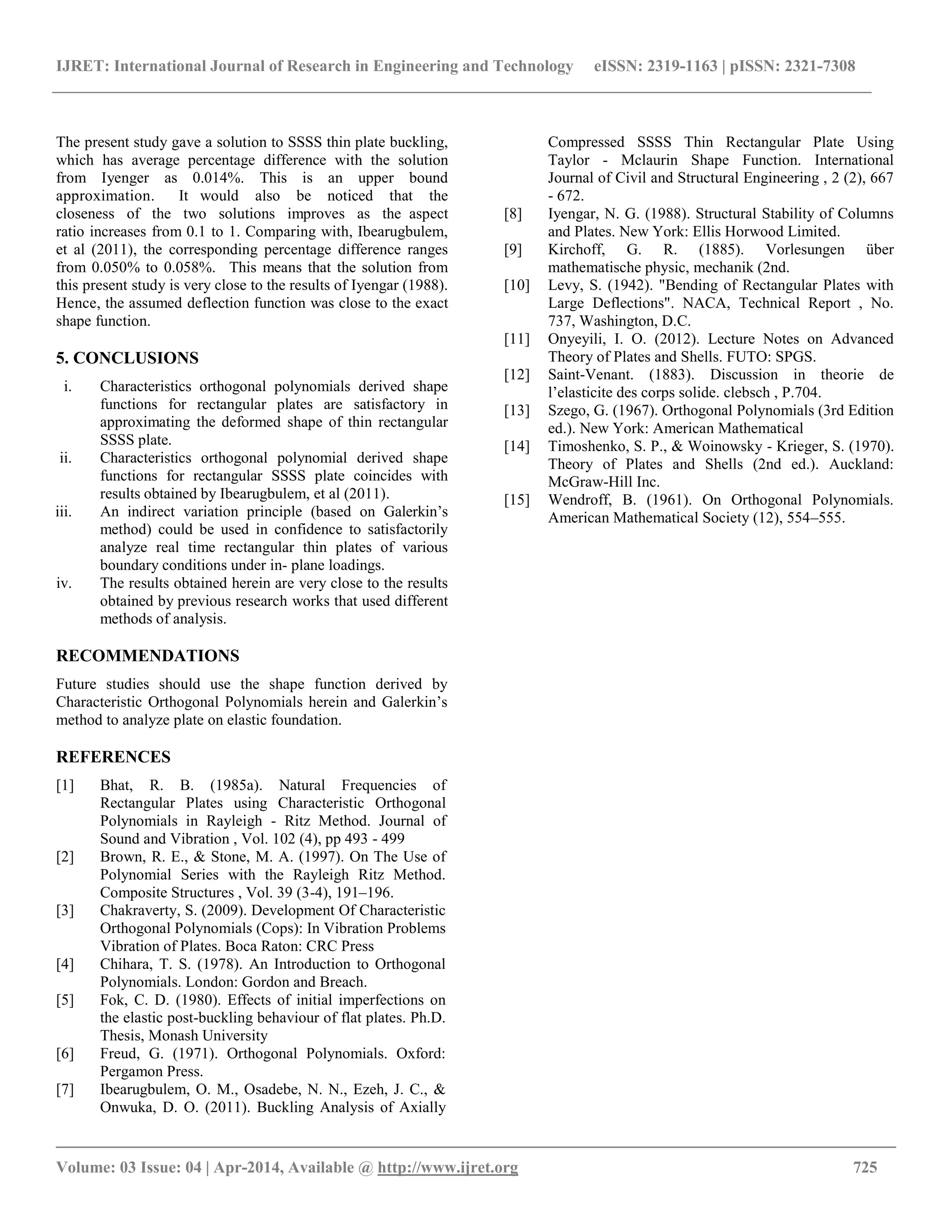 IJRET: International Journal of Research in Engineering and Technology eISSN: 2319-1163 | pISSN: 2321-7308
__________________________________________________________________________________________
Volume: 03 Issue: 04 | Apr-2014, Available @ http://www.ijret.org 725
The present study gave a solution to SSSS thin plate buckling,
which has average percentage difference with the solution
from Iyenger as 0.014%. This is an upper bound
approximation. It would also be noticed that the
closeness of the two solutions improves as the aspect
ratio increases from 0.1 to 1. Comparing with, Ibearugbulem,
et al (2011), the corresponding percentage difference ranges
from 0.050% to 0.058%. This means that the solution from
this present study is very close to the results of Iyengar (1988).
Hence, the assumed deflection function was close to the exact
shape function.
5. CONCLUSIONS
i. Characteristics orthogonal polynomials derived shape
functions for rectangular plates are satisfactory in
approximating the deformed shape of thin rectangular
SSSS plate.
ii. Characteristics orthogonal polynomial derived shape
functions for rectangular SSSS plate coincides with
results obtained by Ibearugbulem, et al (2011).
iii. An indirect variation principle (based on Galerkin’s
method) could be used in confidence to satisfactorily
analyze real time rectangular thin plates of various
boundary conditions under in- plane loadings.
iv. The results obtained herein are very close to the results
obtained by previous research works that used different
methods of analysis.
RECOMMENDATIONS
Future studies should use the shape function derived by
Characteristic Orthogonal Polynomials herein and Galerkin’s
method to analyze plate on elastic foundation.
REFERENCES
[1] Bhat, R. B. (1985a). Natural Frequencies of
Rectangular Plates using Characteristic Orthogonal
Polynomials in Rayleigh - Ritz Method. Journal of
Sound and Vibration , Vol. 102 (4), pp 493 - 499
[2] Brown, R. E., & Stone, M. A. (1997). On The Use of
Polynomial Series with the Rayleigh Ritz Method.
Composite Structures , Vol. 39 (3-4), 191–196.
[3] Chakraverty, S. (2009). Development Of Characteristic
Orthogonal Polynomials (Cops): In Vibration Problems
Vibration of Plates. Boca Raton: CRC Press
[4] Chihara, T. S. (1978). An Introduction to Orthogonal
Polynomials. London: Gordon and Breach.
[5] Fok, C. D. (1980). Effects of initial imperfections on
the elastic post-buckling behaviour of flat plates. Ph.D.
Thesis, Monash University
[6] Freud, G. (1971). Orthogonal Polynomials. Oxford:
Pergamon Press.
[7] Ibearugbulem, O. M., Osadebe, N. N., Ezeh, J. C., &
Onwuka, D. O. (2011). Buckling Analysis of Axially
Compressed SSSS Thin Rectangular Plate Using
Taylor - Mclaurin Shape Function. International
Journal of Civil and Structural Engineering , 2 (2), 667
- 672.
[8] Iyengar, N. G. (1988). Structural Stability of Columns
and Plates. New York: Ellis Horwood Limited.
[9] Kirchoff, G. R. (1885). Vorlesungen über
mathematische physic, mechanik (2nd.
[10] Levy, S. (1942). "Bending of Rectangular Plates with
Large Deflections". NACA, Technical Report , No.
737, Washington, D.C.
[11] Onyeyili, I. O. (2012). Lecture Notes on Advanced
Theory of Plates and Shells. FUTO: SPGS.
[12] Saint-Venant. (1883). Discussion in theorie de
l’elasticite des corps solide. clebsch , P.704.
[13] Szego, G. (1967). Orthogonal Polynomials (3rd Edition
ed.). New York: American Mathematical
[14] Timoshenko, S. P., & Woinowsky - Krieger, S. (1970).
Theory of Plates and Shells (2nd ed.). Auckland:
McGraw-Hill Inc.
[15] Wendroff, B. (1961). On Orthogonal Polynomials.
American Mathematical Society (12), 554–555.
 