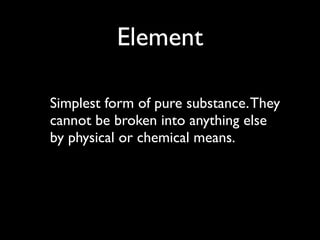 Element

Simplest form of pure substance. They
cannot be broken into anything else
by physical or chemical means.
 