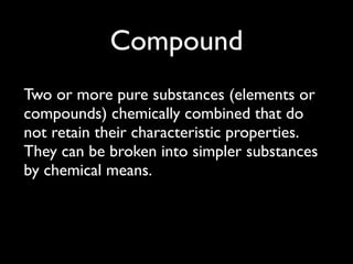 Compound
Two or more pure substances (elements or
compounds) chemically combined that do
not retain their characteristic properties.
They can be broken into simpler substances
by chemical means.
 