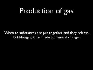 Production of gas

When to substances are put together and they release
    bubbles/gas, it has made a chemical change.
 